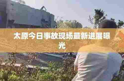 太原今日事故现场最新进展曝光
