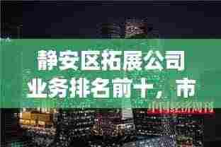 静安区拓展公司业务排名前十,市场影响力与拓展能力一览无余