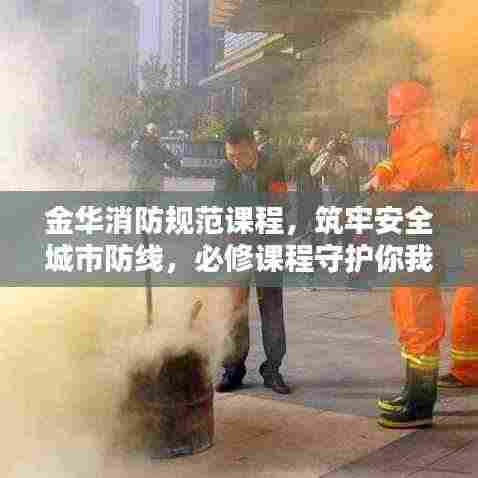 金华消防规范课程，筑牢安全城市防线，必修课程守护你我他！