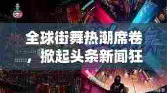 全球街舞热潮席卷,掀起头条新闻狂潮!