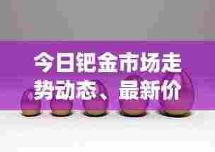 今日钯金市场走势动态、最新价格及影响因素分析速递