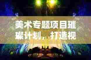 美术专题项目璀璨计划,打造视觉盛宴的蓝图