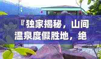 『独家揭秘,山间温泉度假胜地,绝美攻略带你畅游』
