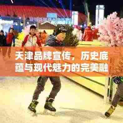 天津品牌宣传,历史底蕴与现代魅力的完美融合